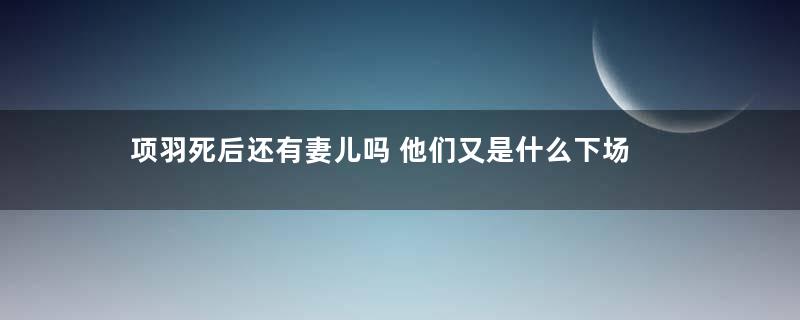 项羽死后还有妻儿吗 他们又是什么下场